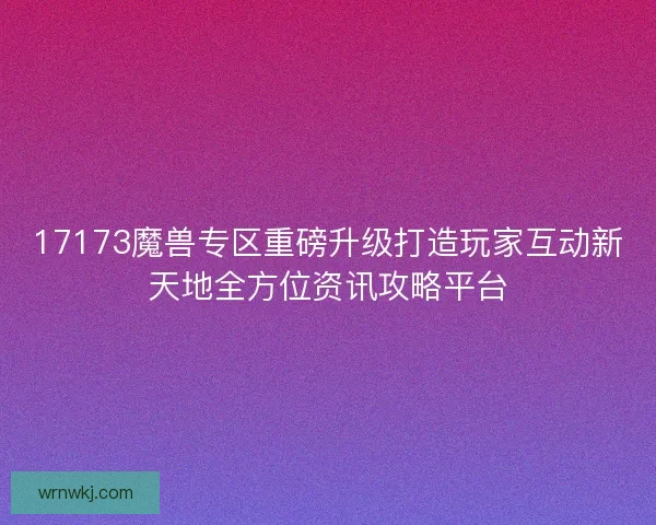 17173魔兽专区重磅升级打造玩家互动新天地全方位资讯攻略平台