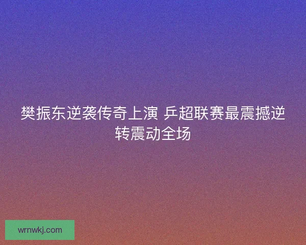 樊振东逆袭传奇上演 乒超联赛最震撼逆转震动全场