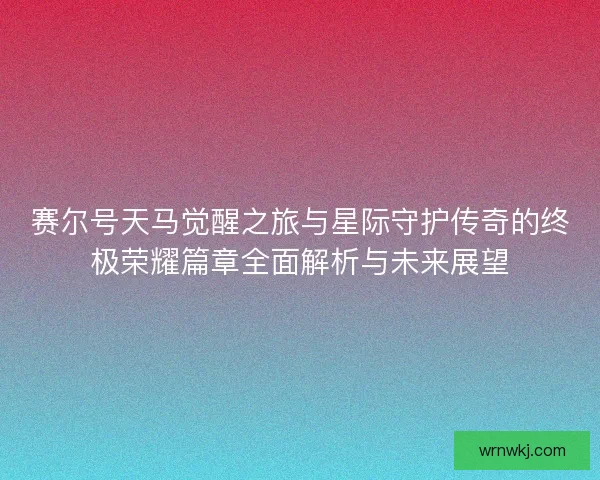 赛尔号天马觉醒之旅与星际守护传奇的终极荣耀篇章全面解析与未来展望