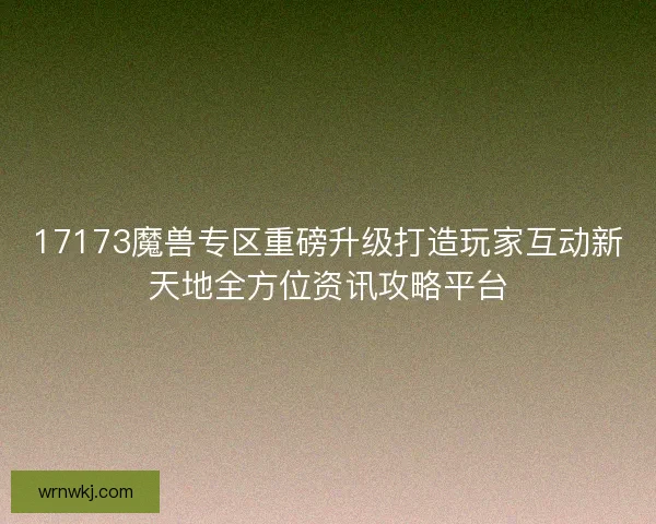 17173魔兽专区重磅升级打造玩家互动新天地全方位资讯攻略平台 17173魔兽专区重磅升级打造玩家互动新天地全方位资讯攻略平台