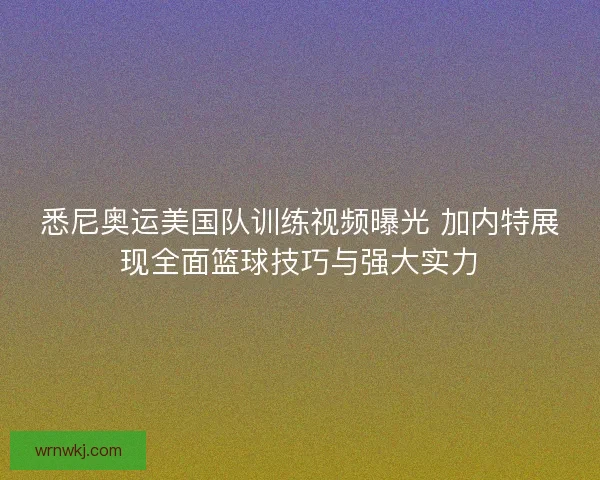悉尼奥运美国队训练视频曝光 加内特展现全面篮球技巧与强大实力 悉尼奥运美国队训练视频曝光 加内特展现全面篮球技巧与强大实力