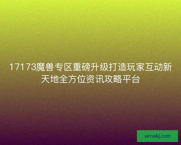 17173魔兽专区重磅升级打造玩家互动新天地全方位资讯攻略平台 17173魔兽专区重磅升级打造玩家互动新天地全方位资讯攻略平台